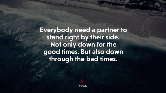 Everybody need a partner to stand right by their side. Not only down for the good times. But also down through the bad times. | Will Smith quote