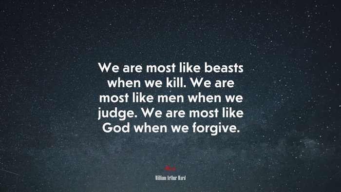 We are most like beasts when we kill. We are most like men when we judge. We are most like God when we forgive. | William Arthur Ward quote