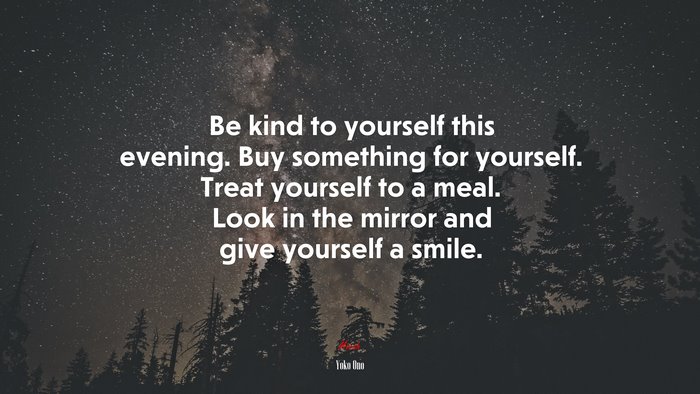 Be kind to yourself this evening. Buy something for yourself. Treat yourself to a meal. Look in the mirror and give yourself a smile. | Yoko Ono quote