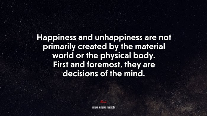 Happiness and unhappiness are not primarily created by the material world or the physical body. First and foremost, they are decisions of the mind. | Yongey Mingyur Rinpoche quote