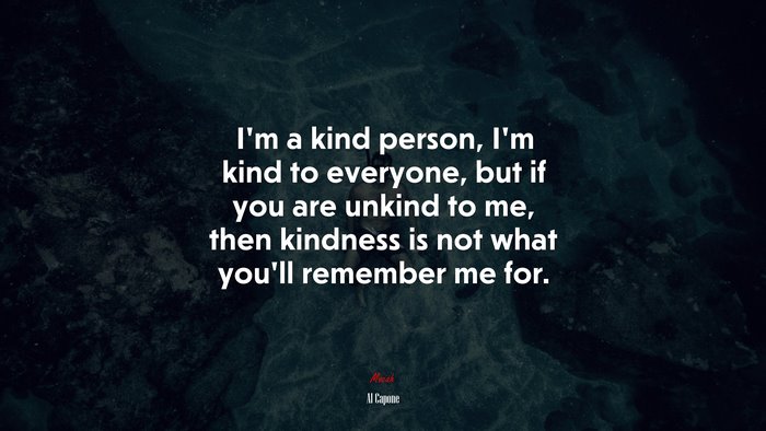 I’m a kind person, I’m kind to everyone, but if you are unkind to me, then kindness is not what you’ll remember me for. | Al Capone quote