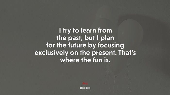 I try to learn from the past, but I plan for the future by focusing exclusively on the present. That’s where the fun is. | Donald Trump quote