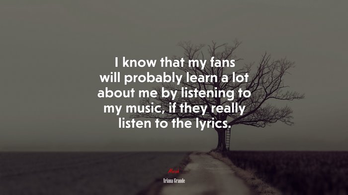 I know that my fans will probably learn a lot about me by listening to my music, if they really listen to the lyrics. | Ariana Grande quote