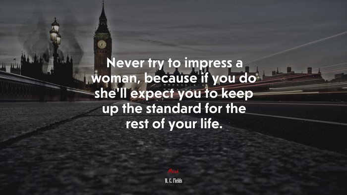 Never try to impress a woman, because if you do she’ll expect you to keep up the standard for the rest of your life. | W. C. Fields quote