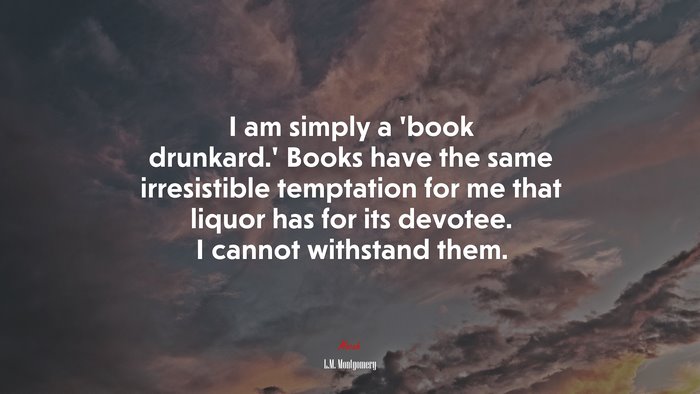 I am simply a ‘book drunkard.’ Books have the same irresistible temptation for me that liquor has for its devotee. I cannot withstand them. | L.M. Montgomery quote