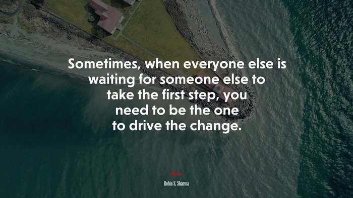 Sometimes, when everyone else is waiting for someone else to take the first step, you need to be the one to drive the change. | Robin S. Sharma quote