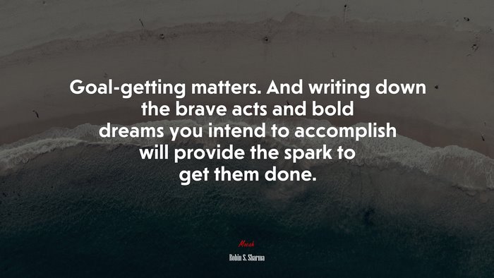 Goal-getting matters. And writing down the brave acts and bold dreams you intend to accomplish will provide the spark to get them done. | Robin S. Sharma quote