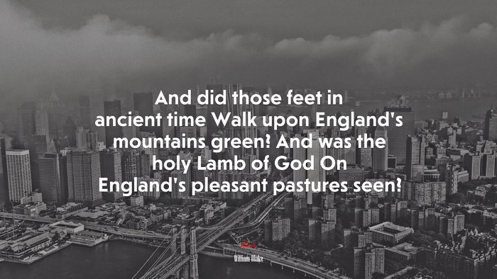 And did those feet in ancient time Walk upon England’s mountains green? And was the holy Lamb of God On England’s pleasant pastures seen? | William Blake quote