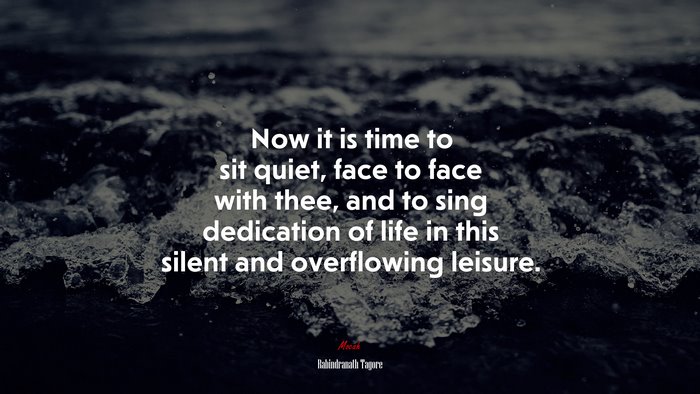 Now it is time to sit quiet, face to face with thee, and to sing dedication of life in this silent and overflowing leisure. | Rabindranath Tagore quote