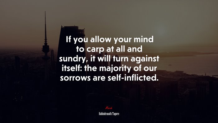 If you allow your mind to carp at all and sundry, it will turn against itself: the majority of our sorrows are self-inflicted. | Rabindranath Tagore quote