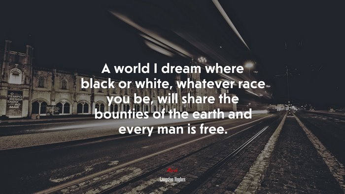 A world I dream where black or white, whatever race you be, will share the bounties of the earth and every man is free. | Langston Hughes quote