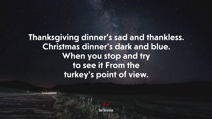 Thanksgiving dinner’s sad and thankless. Christmas dinner’s dark and blue. When you stop and try to see it From the turkey’s point of view. | Shel Silverstein quote