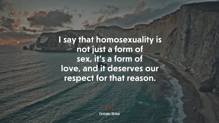 I say that homosexuality is not just a form of sex, it’s a form of love, and it deserves our respect for that reason. | Christopher Hitchens quote