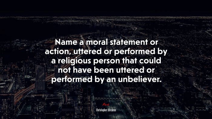 Name a moral statement or action, uttered or performed by a religious person that could not have been uttered or performed by an unbeliever. | Christopher Hitchens quote