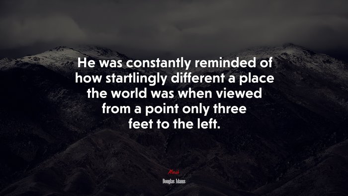 He was constantly reminded of how startlingly different a place the world was when viewed from a point only three feet to the left. | Douglas Adams quote