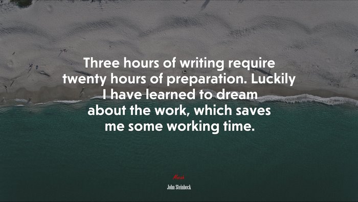 Three hours of writing require twenty hours of preparation. Luckily I have learned to dream about the work, which saves me some working time. | John Steinbeck quote