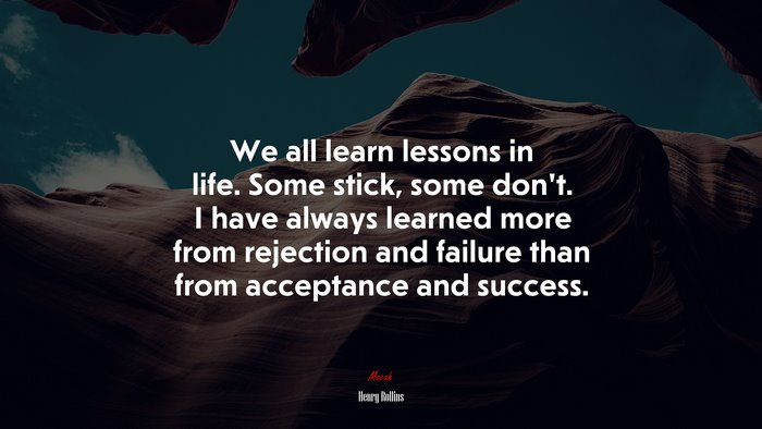 We all learn lessons in life. Some stick, some don’t. I have always learned more from rejection and failure than from acceptance and success. | Henry Rollins quote