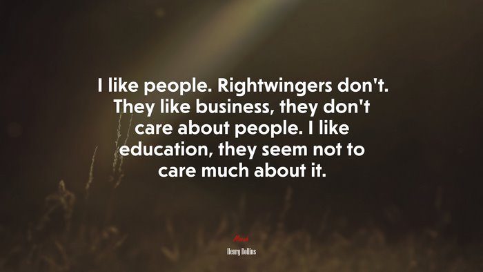 I like people. Rightwingers don’t. They like business, they don’t care about people. I like education, they seem not to care much about it. | Henry Rollins quote