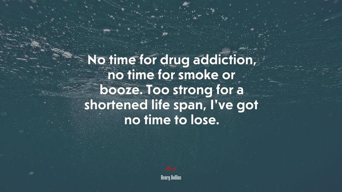 No time for drug addiction, no time for smoke or booze. Too strong for a shortened life span, I’ve got no time to lose. | Henry Rollins quote