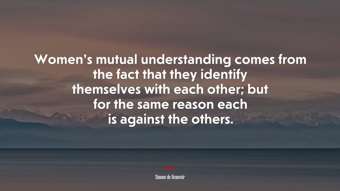 Women’s mutual understanding comes from the fact that they identify themselves with each other; but for the same reason each is against the others. | Simone de Beauvoir quote