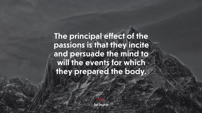 The principal effect of the passions is that they incite and persuade the mind to will the events for which they prepared the body. | René Descartes quote