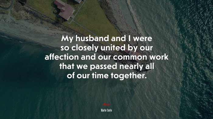 My husband and I were so closely united by our affection and our common work that we passed nearly all of our time together. | Marie Curie quote