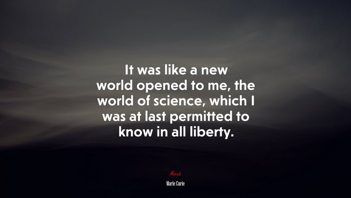 It was like a new world opened to me, the world of science, which I was at last permitted to know in all liberty. | Marie Curie quote