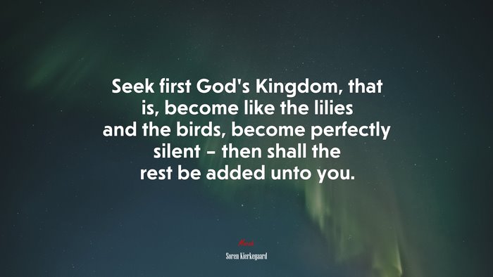 Seek first God’s Kingdom, that is, become like the lilies and the birds, become perfectly silent – then shall the rest be added unto you. | Soren Kierkegaard quote