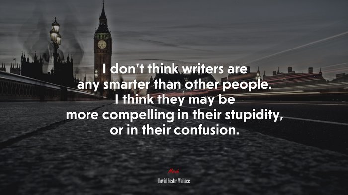 I don’t think writers are any smarter than other people. I think they may be more compelling in their stupidity, or in their confusion. | David Foster Wallace quote