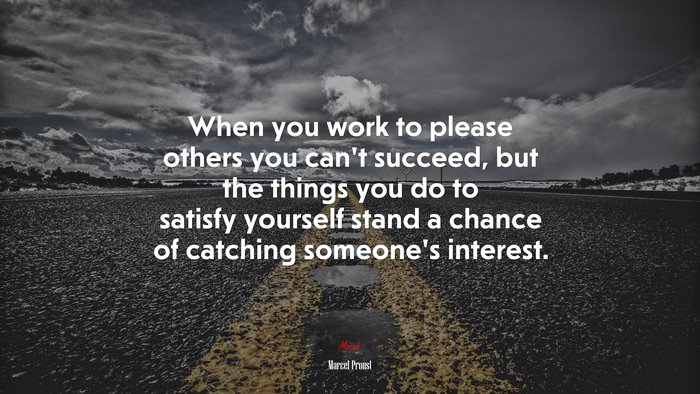 When you work to please others you can’t succeed, but the things you do to satisfy yourself stand a chance of catching someone’s interest. | Marcel Proust quote