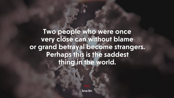 Two people who were once very close can without blame or grand betrayal become strangers. Perhaps this is the saddest thing in the world. | Warsan Shire quote
