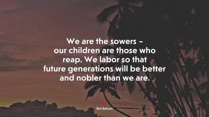 We are the sowers – our children are those who reap. We labor so that future generations will be better and nobler than we are. | Maria Montessori quote