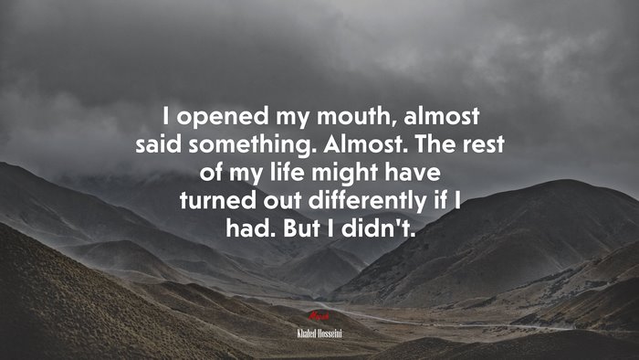 I opened my mouth, almost said something. Almost. The rest of my life might have turned out differently if I had. But I didn’t. | Khaled Hosseini quote