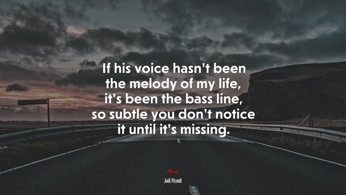 If his voice hasn’t been the melody of my life, it’s been the bass line, so subtle you don’t notice it until it’s missing. | Jodi Picoult quote