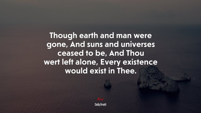 Though earth and man were gone, And suns and universes ceased to be, And Thou wert left alone, Every existence would exist in Thee. | Emily Brontë quote