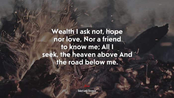 Wealth I ask not, hope nor love, Nor a friend to know me; All I seek, the heaven above And the road below me. | Robert Louis Stevenson quote