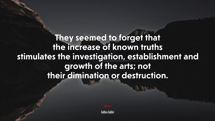 They seemed to forget that the increase of known truths stimulates the investigation, establishment and growth of the arts; not their dimination or destruction. | Galileo Galilei quote