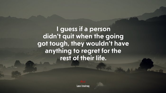 I guess if a person didn’t quit when the going got tough, they wouldn’t have anything to regret for the rest of their life. | Lance Armstrong quote