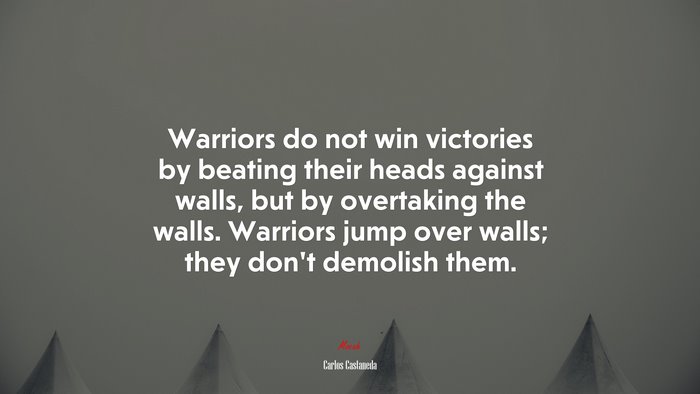 Warriors do not win victories by beating their heads against walls, but by overtaking the walls. Warriors jump over walls; they don’t demolish them. | Carlos Castaneda quote