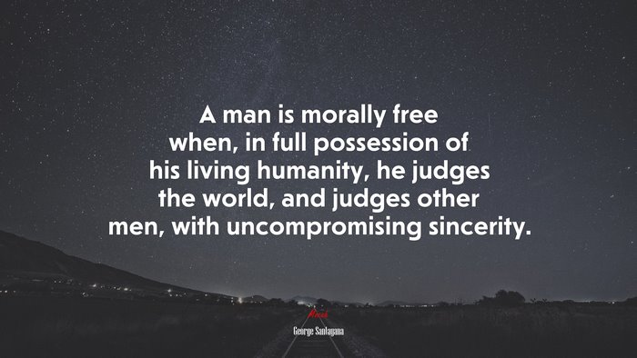 A man is morally free when, in full possession of his living humanity, he judges the world, and judges other men, with uncompromising sincerity. | George Santayana quote