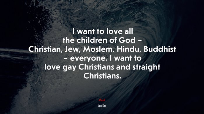 I want to love all the children of God – Christian, Jew, Moslem, Hindu, Buddhist – everyone. I want to love gay Christians and straight Christians. | Anne Rice quote