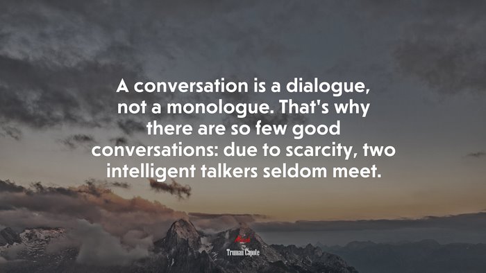 A conversation is a dialogue, not a monologue. That’s why there are so few good conversations: due to scarcity, two intelligent talkers seldom meet. | Truman Capote quote