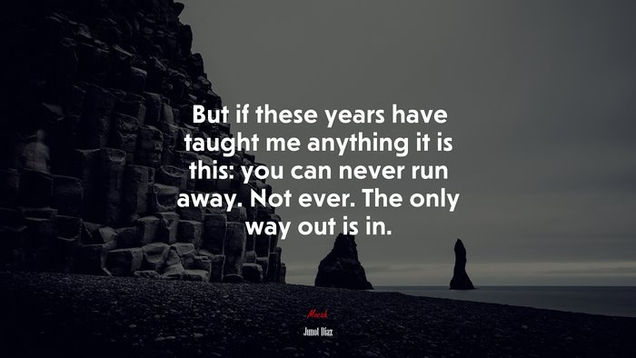 But if these years have taught me anything it is this: you can never run away. Not ever. The only way out is in. | Junot Díaz quote
