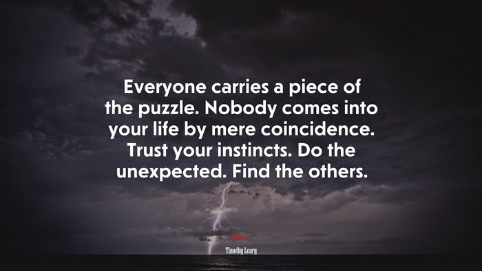 Everyone carries a piece of the puzzle. Nobody comes into your life by mere coincidence. Trust your instincts. Do the unexpected. Find the others. | Timothy Leary quote