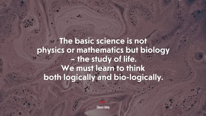 The basic science is not physics or mathematics but biology – the study of life. We must learn to think both logically and bio-logically. | Edward Abbey quote