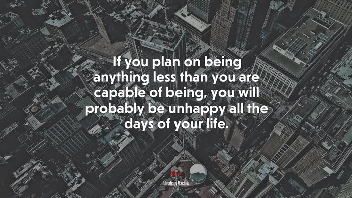 If you plan on being anything less than you are capable of being, you will probably be unhappy all the days of your life. | Abraham Maslow quote