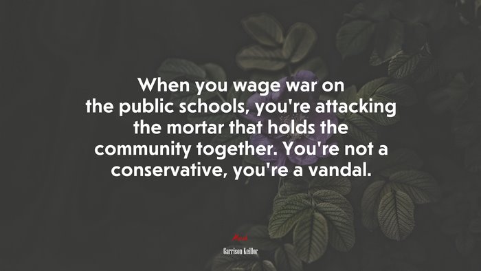 When you wage war on the public schools, you’re attacking the mortar that holds the community together. You’re not a conservative, you’re a vandal. | Garrison Keillor quote