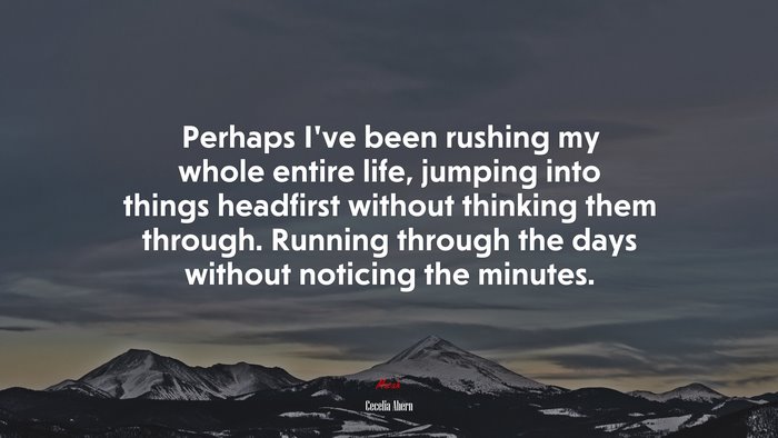 Perhaps I’ve been rushing my whole entire life, jumping into things headfirst without thinking them through. Running through the days without noticing the minutes. | Cecelia Ahern quote