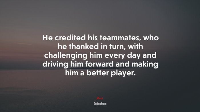 He credited his teammates, who he thanked in turn, with challenging him every day and driving him forward and making him a better player. | Stephen Curry quote