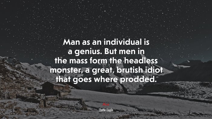 Man as an individual is a genius. But men in the mass form the headless monster, a great, brutish idiot that goes where prodded. | Charlie Chaplin quote